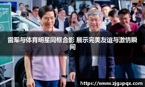 雷军与体育明星同框合影 展示完美友谊与激情瞬间